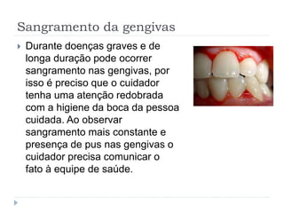 Sangramento da gengivas
 Durante doenças graves e de
longa duração pode ocorrer
sangramento nas gengivas, por
isso é preciso que o cuidador
tenha uma atenção redobrada
com a higiene da boca da pessoa
cuidada. Ao observar
sangramento mais constante e
presença de pus nas gengivas o
cuidador precisa comunicar o
fato à equipe de saúde.
 