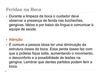 Feridas na Boca
 Durante a limpeza da boca o cuidador deve
observar a presença de ferida nas bochechas,
gengivas, lábios e por baixo da língua e comunicar à
equipe de saúde.
 Atenção:
 É comum a pessoa idosa ter uma diminuição da
estrutura óssea da boca. Essa perda óssea faz com
que a prótese fique solta, aumentando o movimento,
o desconforto e a possibilidade de lesões na
gengiva. Lembrar que dentes partidos podem ferir a
boca.
 