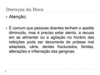 Doenças da Boca
 Atenção:
 É comum que pessoas doentes tenham o apetite
diminuído, mas é preciso estar atento, a recusa
em se alimentar ou a agitação no horário das
refeições pode ser decorrente de prótese mal
adaptada, cárie, dentes fracturados, feridas,
alterações e inflamação das gengivas.
 