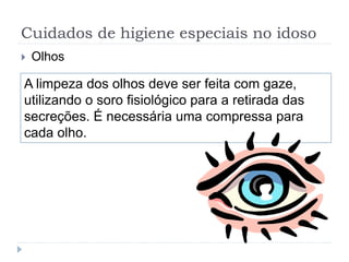 Cuidados de higiene especiais no idoso
 Olhos
A limpeza dos olhos deve ser feita com gaze,
utilizando o soro fisiológico para a retirada das
secreções. É necessária uma compressa para
cada olho.
 