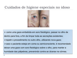 Cuidados de higiene especiais no idoso
 como uma gaze embebida em soro fisiológico, passar no olho de
dentro para fora, a fim de limpar toda as secreções existentes;
repetir o procedimento no outro olho, utilizando nova gaze;
caso o paciente esteja em coma ou semiconsciente, é recomendado
deixar uma gaze com soro fisiológico sobre o olho, para manter a
humidade das pálpebras, prevenindo contra as úlceras na córnea.
 