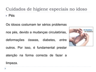 Cuidados de higiene especiais no idoso
 Pés
Os idosos costumam ter sérios problemas
nos pés, devido a mudanças circulatórias,
deformações ósseas, diabetes, entre
outros. Por isso, é fundamental prestar
atenção na forma correcta de fazer a
limpeza.
 