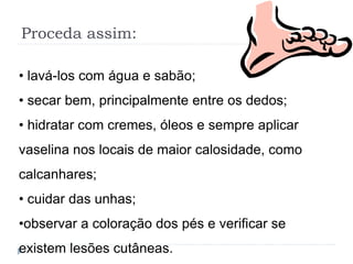 Proceda assim:
• lavá-los com água e sabão;
• secar bem, principalmente entre os dedos;
• hidratar com cremes, óleos e sempre aplicar
vaselina nos locais de maior calosidade, como
calcanhares;
• cuidar das unhas;
•observar a coloração dos pés e verificar se
existem lesões cutâneas.
 
