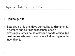Higiene Íntima no idoso
 Região genital
 Este tipo de higiene deve ser realizado diariamente,
e sempre que se fizer necessária: após a
evacuação, antes de se colocar a sonda vesical (na
bexiga), e cada vez que mudar a fralda do paciente
incontinente.
 