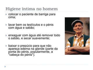 Higiene íntima no homem
 colocar o paciente de barriga para
cima;
 lavar bem os testículos e o pénis
com água e sabão;
 enxaguar com água até remover todo
o sabão, e secar suavemente;
 baixar o prepúcio para que não
apareça edema na glande (parte da
ponta do pénis, popularmente, a
"cabeça do pénis").
 