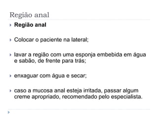 Região anal
 Região anal
 Colocar o paciente na lateral;
 lavar a região com uma esponja embebida em água
e sabão, de frente para trás;
 enxaguar com água e secar;
 caso a mucosa anal esteja irritada, passar algum
creme apropriado, recomendado pelo especialista.
 