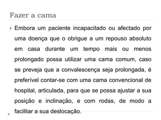 Fazer a cama
 Embora um paciente incapacitado ou afectado por
uma doença que o obrigue a um repouso absoluto
em casa durante um tempo mais ou menos
prolongado possa utilizar uma cama comum, caso
se preveja que a convalescença seja prolongada, é
preferível contar-se com uma cama convencional de
hospital, articulada, para que se possa ajustar a sua
posição e inclinação, e com rodas, de modo a
facilitar a sua deslocação.
 