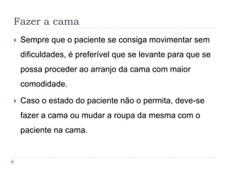 Fazer a cama
 Sempre que o paciente se consiga movimentar sem
dificuldades, é preferível que se levante para que se
possa proceder ao arranjo da cama com maior
comodidade.
 Caso o estado do paciente não o permita, deve-se
fazer a cama ou mudar a roupa da mesma com o
paciente na cama.
 