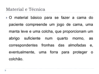 Material e Técnica
 O material básico para se fazer a cama do
paciente compreende um jogo de cama, uma
manta leve e uma colcha, que proporcionam um
abrigo suficiente num quarto morno, as
correspondentes fronhas das almofadas e,
eventualmente, uma forra para proteger o
colchão.
 