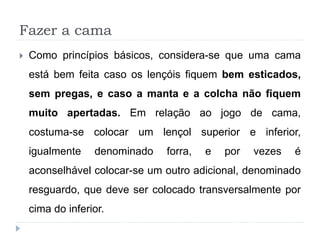Fazer a cama
 Como princípios básicos, considera-se que uma cama
está bem feita caso os lençóis fiquem bem esticados,
sem pregas, e caso a manta e a colcha não fiquem
muito apertadas. Em relação ao jogo de cama,
costuma-se colocar um lençol superior e inferior,
igualmente denominado forra, e por vezes é
aconselhável colocar-se um outro adicional, denominado
resguardo, que deve ser colocado transversalmente por
cima do inferior.
 