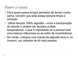 Fazer a cama
 Para quem passa longos períodos de tempo numa
cama, convém que esta esteja sempre limpa e
cómoda.
 Utilize lençóis 100% algodão – evita a transpiração
do doente e podem ser lavados a altas
temperaturas, o que é importante se a pessoa tiver
uma doença infecciosa ou se sofre de incontinência.
 No Verão, coloque uma manta de algodão leve e, no
Inverno, um cobertor de lã mais pesado.
 
