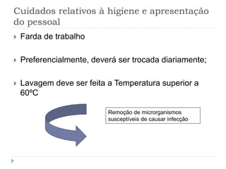 Cuidados relativos à higiene e apresentação
do pessoal
 Farda de trabalho
 Preferencialmente, deverá ser trocada diariamente;
 Lavagem deve ser feita a Temperatura superior a
60ºC
Remoção de microrganismos
susceptíveis de causar infecção
 