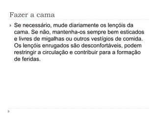 Fazer a cama
 Se necessário, mude diariamente os lençóis da
cama. Se não, mantenha-os sempre bem esticados
e livres de migalhas ou outros vestígios de comida.
Os lençóis enrugados são desconfortáveis, podem
restringir a circulação e contribuir para a formação
de feridas.
 