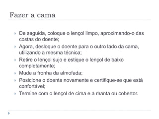 Fazer a cama
 De seguida, coloque o lençol limpo, aproximando-o das
costas do doente;
 Agora, desloque o doente para o outro lado da cama,
utilizando a mesma técnica;
 Retire o lençol sujo e estique o lençol de baixo
completamente;
 Mude a fronha da almofada;
 Posicione o doente novamente e certifique-se que está
confortável;
 Termine com o lençol de cima e a manta ou cobertor.
 