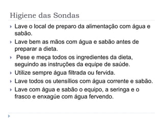Higiene das Sondas
 Lave o local de preparo da alimentação com água e
sabão.
 Lave bem as mãos com água e sabão antes de
preparar a dieta.
 Pese e meça todos os ingredientes da dieta,
seguindo as instruções da equipe de saúde.
 Utilize sempre água filtrada ou fervida.
 Lave todos os utensílios com água corrente e sabão.
 Lave com água e sabão o equipo, a seringa e o
frasco e enxagúe com água fervendo.
 