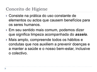 Conceito de Higiene
 Consiste na prática do uso constante de
elementos ou actos que causem benefícios para
os seres humanos.
 Em seu sentido mais comum, podemos dizer
que significa limpeza acompanhada do asseio.
 Mais amplo, compreende todos os hábitos e
condutas que nos auxiliem a prevenir doenças e
a manter a saúde e o nosso bem-estar, inclusive
o colectivo.
 