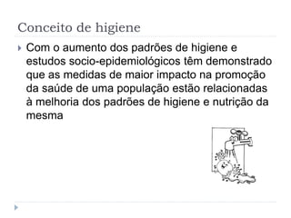 Conceito de higiene
 Com o aumento dos padrões de higiene e
estudos socio-epidemiológicos têm demonstrado
que as medidas de maior impacto na promoção
da saúde de uma população estão relacionadas
à melhoria dos padrões de higiene e nutrição da
mesma
 