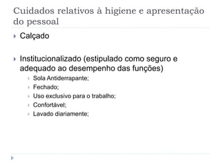 Cuidados relativos à higiene e apresentação
do pessoal
 Calçado
 Institucionalizado (estipulado como seguro e
adequado ao desempenho das funções)
 Sola Antiderrapante;
 Fechado;
 Uso exclusivo para o trabalho;
 Confortável;
 Lavado diariamente;
 