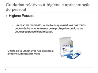 Cuidados relativos à higiene e apresentação
do pessoal
 Higiene Pessoal
 Em caso de ferimento, infecção ou queimaduras nas mãos,
depois de tratar o ferimento deve protege-lo com luva ou
dedeira ou penso impermeável.
O facto de se utilizar luvas não dispensa a
lavagem cuidadosa das mãos
 