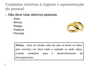 Cuidados relativos à higiene e apresentação
do pessoal
 Não deve Usar adornos pessoais
 Anéis
 Brincos
 Relógio
 Pulseiras
 Piercings
Aliança - deve ser lavada cada vez que se lavem as mãos,
pois constitui um local onde a sujidade se pode alojar,
criando condições para o desenvolvimento de
microrganismos.
 
