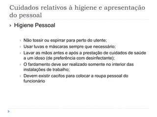 Cuidados relativos à higiene e apresentação
do pessoal
 Higiene Pessoal
 Não tossir ou espirrar para perto do utente;
 Usar luvas e máscaras sempre que necessário;
 Lavar as mãos antes e após a prestação de cuidados de saúde
a um idoso (de preferência com desinfectante);
 O fardamento deve ser realizado somente no interior das
instalações de trabalho;
 Devem existir cacifos para colocar a roupa pessoal do
funcionário
 