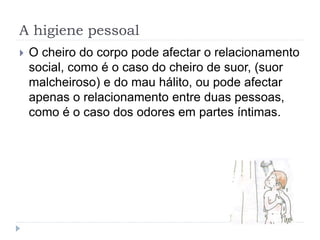 A higiene pessoal
 O cheiro do corpo pode afectar o relacionamento
social, como é o caso do cheiro de suor, (suor
malcheiroso) e do mau hálito, ou pode afectar
apenas o relacionamento entre duas pessoas,
como é o caso dos odores em partes íntimas.
 