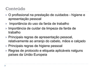 Conteúdo
 O profissional na prestação de cuidados - higiene e
apresentação pessoal
 Importância do uso da farda de trabalho
 Importância de cuidar da limpeza da farda de
trabalho
 Principais regras de apresentação pessoal,
relativamente ao arranjo do cabelo, mãos e calçado
 Principais regras de higiene pessoal
 Regras de protocolo e etiqueta aplicáveis nalguns
países da União Europeia
 