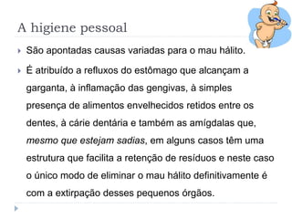 A higiene pessoal
 São apontadas causas variadas para o mau hálito.
 É atribuído a refluxos do estômago que alcançam a
garganta, à inflamação das gengivas, à simples
presença de alimentos envelhecidos retidos entre os
dentes, à cárie dentária e também as amígdalas que,
mesmo que estejam sadias, em alguns casos têm uma
estrutura que facilita a retenção de resíduos e neste caso
o único modo de eliminar o mau hálito definitivamente é
com a extirpação desses pequenos órgãos.
 
