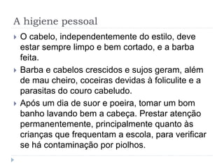 A higiene pessoal
 O cabelo, independentemente do estilo, deve
estar sempre limpo e bem cortado, e a barba
feita.
 Barba e cabelos crescidos e sujos geram, além
de mau cheiro, coceiras devidas à foliculite e a
parasitas do couro cabeludo.
 Após um dia de suor e poeira, tomar um bom
banho lavando bem a cabeça. Prestar atenção
permanentemente, principalmente quanto às
crianças que frequentam a escola, para verificar
se há contaminação por piolhos.
 