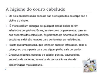 A higiene do couro cabeludo
 Os dois parasitas mais comuns das áreas peludas do corpo são o
piolho e o chato.
 É muito comum crianças de qualquer classe social serem
infestadas por piolhos. Estes, assim como os percevejos, passam
aos assentos dos colectivos, às poltronas do cinema e às carteiras
escolares e daí são levados para contaminar as residências.
 Basta que uma pessoa, que tenha os cabelos infestados, coce a
cabeça ou use o pente para que algum piolho caia por perto.
 Chapéus e bonés, escovas de cabelo, pentes, travesseiros,
encostos de cadeiras, assentos de carros são as vias de
disseminação mais comuns.
 