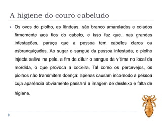 A higiene do couro cabeludo
 Os ovos do piolho, as lêndeas, são branco amarelados e colados
firmemente aos fios do cabelo, e isso faz que, nas grandes
infestações, pareça que a pessoa tem cabelos claros ou
esbranquiçados. Ao sugar o sangue da pessoa infestada, o piolho
injecta saliva na pele, a fim de diluir o sangue da vítima no local da
mordida, o que provoca a coceira. Tal como os percevejos, os
piolhos não transmitem doença: apenas causam incomodo à pessoa
cuja aparência obviamente passará a imagem de desleixo e falta de
higiene.
 