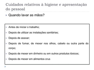 Cuidados relativos à higiene e apresentação
do pessoal
 Quando lavar as mãos?
 Antes de iniciar o trabalho;
 Depois de utilizar as instalações sanitárias;
 Depois de assoar;
 Depois de fumar, de mexer nos olhos, cabelo ou outra parte do
corpo;
 Depois de mexer em dinheiro ou em outros produtos tóxicos;
 Depois de mexer em alimentos crus
 