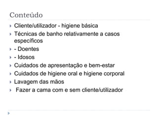 Conteúdo
 Cliente/utilizador - higiene básica
 Técnicas de banho relativamente a casos
específicos
 - Doentes
 - Idosos
 Cuidados de apresentação e bem-estar
 Cuidados de higiene oral e higiene corporal
 Lavagem das mãos
 Fazer a cama com e sem cliente/utilizador
 