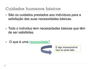 Cuidados humanos básicos
 São os cuidados prestados aos indivíduos para a
satisfação das suas necessidades básicas.
 Todo o individuo tem necessidades básicas que têm
de ser satisfeitas.
 O que é uma necessidade?
É algo imprescindível
Que se sente falta
 