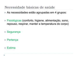 Necessidade básicas de saúde
 As necessidades estão agrupadas em 4 grupos:
 Fisiológicas (conforto, higiene, alimentação, sono,
repouso, respirar, manter a temperatura do corpo)
 Segurança
 Pertença
 Estima
 