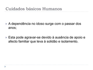 Cuidados básicos Humanos
 A dependência no idoso surge com o passar dos
anos;
 Esta pode agravar-se devido à ausência de apoio e
afecto familiar que leva à solidão e isolamento.
 