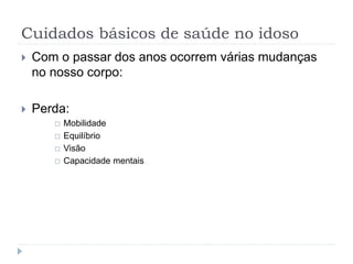 Cuidados básicos de saúde no idoso
 Com o passar dos anos ocorrem várias mudanças
no nosso corpo:
 Perda:
 Mobilidade
 Equilíbrio
 Visão
 Capacidade mentais
 