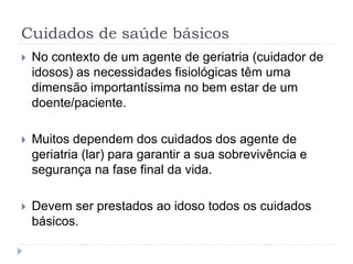 Cuidados de saúde básicos
 No contexto de um agente de geriatria (cuidador de
idosos) as necessidades fisiológicas têm uma
dimensão importantíssima no bem estar de um
doente/paciente.
 Muitos dependem dos cuidados dos agente de
geriatria (lar) para garantir a sua sobrevivência e
segurança na fase final da vida.
 Devem ser prestados ao idoso todos os cuidados
básicos.
 