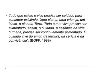  Tudo que existe e vive precisa ser cuidado para
continuar existindo. Uma planta, uma criança, um
idoso, o planeta Terra. Tudo o que vive precisa ser
alimentado. Assim, o cuidado, a essência da vida
humana, precisa ser continuamente alimentado. O
cuidado vive do amor, da ternura, da carícia e da
convivência”. (BOFF, 1999)
 