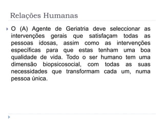 Relações Humanas
 O (A) Agente de Geriatria deve seleccionar as
intervenções gerais que satisfaçam todas as
pessoas idosas, assim como as intervenções
específicas para que estas tenham uma boa
qualidade de vida. Todo o ser humano tem uma
dimensão biopsicosocial, com todas as suas
necessidades que transformam cada um, numa
pessoa única.
 