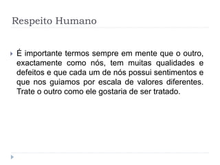 Respeito Humano
 É importante termos sempre em mente que o outro,
exactamente como nós, tem muitas qualidades e
defeitos e que cada um de nós possui sentimentos e
que nos guiamos por escala de valores diferentes.
Trate o outro como ele gostaria de ser tratado.
 