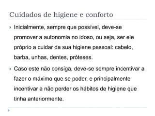 Cuidados de higiene e conforto
 Inicialmente, sempre que possível, deve-se
promover a autonomia no idoso, ou seja, ser ele
próprio a cuidar da sua higiene pessoal: cabelo,
barba, unhas, dentes, próteses.
 Caso este não consiga, deve-se sempre incentivar a
fazer o máximo que se poder, e principalmente
incentivar a não perder os hábitos de higiene que
tinha anteriormente.
 
