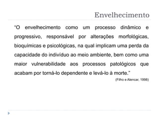 Envelhecimento
“O envelhecimento como um processo dinâmico e
progressivo, responsável por alterações morfológicas,
bioquímicas e psicológicas, na qual implicam uma perda da
capacidade do indivíduo ao meio ambiente, bem como uma
maior vulnerabilidade aos processos patológicos que
acabam por torná-lo dependente e levá-lo à morte.”
(Filho e Alencar, 1998)
 