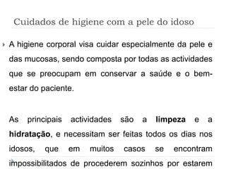 Cuidados de higiene com a pele do idoso
 A higiene corporal visa cuidar especialmente da pele e
das mucosas, sendo composta por todas as actividades
que se preocupam em conservar a saúde e o bem-
estar do paciente.
As principais actividades são a limpeza e a
hidratação, e necessitam ser feitas todos os dias nos
idosos, que em muitos casos se encontram
impossibilitados de procederem sozinhos por estarem
 