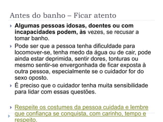 Antes do banho – Ficar atento
 Algumas pessoas idosas, doentes ou com
incapacidades podem, às vezes, se recusar a
tomar banho.
 Pode ser que a pessoa tenha dificuldade para
locomover-se, tenha medo da água ou de cair, pode
ainda estar deprimida, sentir dores, tonturas ou
mesmo sentir-se envergonhada de ficar exposta à
outra pessoa, especialmente se o cuidador for do
sexo oposto.
 É preciso que o cuidador tenha muita sensibilidade
para lidar com essas questões.
 Respeite os costumes da pessoa cuidada e lembre
que confiança se conquista, com carinho, tempo e
respeito.
 