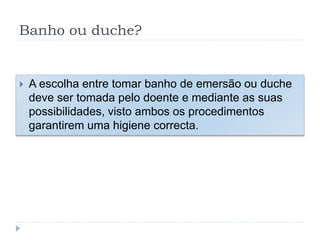 Banho ou duche?
 A escolha entre tomar banho de emersão ou duche
deve ser tomada pelo doente e mediante as suas
possibilidades, visto ambos os procedimentos
garantirem uma higiene correcta.
 