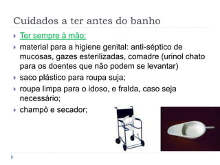 Cuidados a ter antes do banho
 Ter sempre à mão:
 material para a higiene genital: anti-séptico de
mucosas, gazes esterilizadas, comadre (urinol chato
para os doentes que não podem se levantar)
 saco plástico para roupa suja;
 roupa limpa para o idoso, e fralda, caso seja
necessário;
 champô e secador;
 