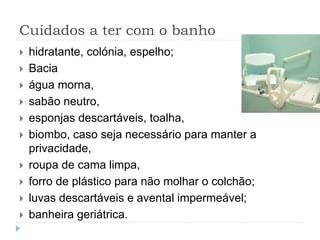Cuidados a ter com o banho
 hidratante, colónia, espelho;
 Bacia
 água morna,
 sabão neutro,
 esponjas descartáveis, toalha,
 biombo, caso seja necessário para manter a
privacidade,
 roupa de cama limpa,
 forro de plástico para não molhar o colchão;
 luvas descartáveis e avental impermeável;
 banheira geriátrica.
 