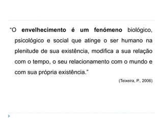 “O envelhecimento é um fenómeno biológico,
psicológico e social que atinge o ser humano na
plenitude de sua existência, modifica a sua relação
com o tempo, o seu relacionamento com o mundo e
com sua própria existência.”
(Teixeira, P., 2006)
 