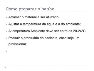 Como preparar o banho
 Arrumar o material a ser utilizado;
 Ajustar a temperatura da água e a do ambiente;
 A temperatura Ambiente deve ser entre os 20-24ºC
 Possuir o prontuário do paciente, caso seja um
profissional;
 .
 